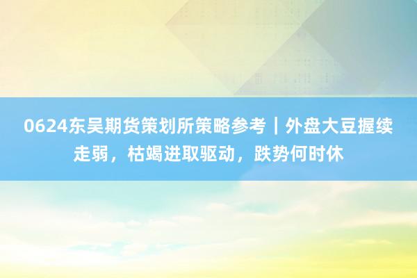 0624东吴期货策划所策略参考｜外盘大豆握续走弱，枯竭进取驱动，跌势何时休