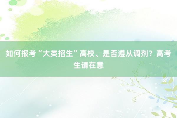 如何报考“大类招生”高校、是否遵从调剂？高考生请在意