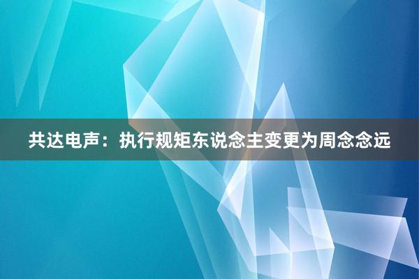 共达电声：执行规矩东说念主变更为周念念远