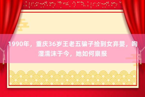 1990年，重庆36岁王老五骗子捡到女弃婴，呴湿濡沫于今，她如何禀报