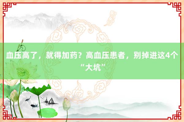 血压高了，就得加药？高血压患者，别掉进这4个“大坑”