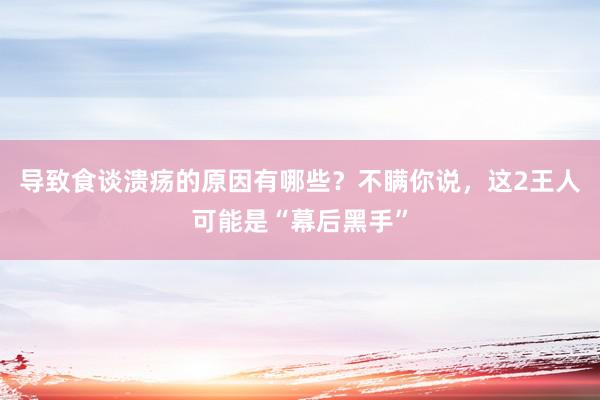 导致食谈溃疡的原因有哪些？不瞒你说，这2王人可能是“幕后黑手”