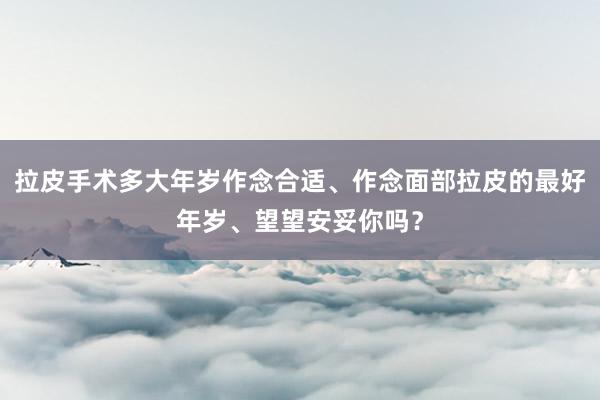 拉皮手术多大年岁作念合适、作念面部拉皮的最好年岁、望望安妥你吗？