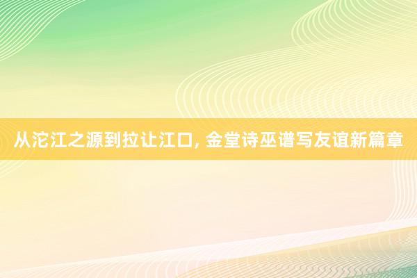 从沱江之源到拉让江口, 金堂诗巫谱写友谊新篇章