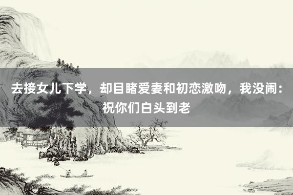 去接女儿下学，却目睹爱妻和初恋激吻，我没闹：祝你们白头到老