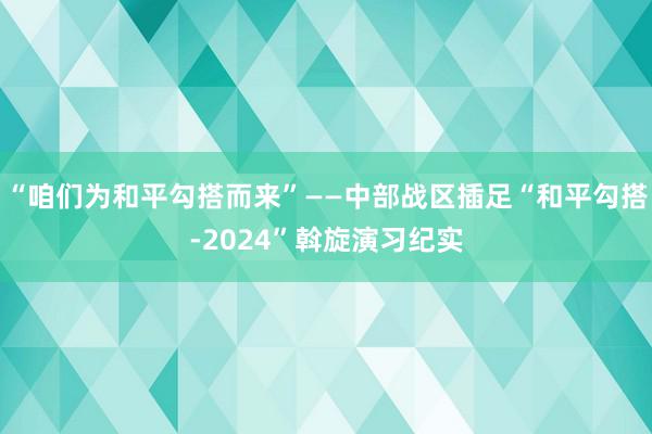 “咱们为和平勾搭而来”——中部战区插足“和平勾搭-2024”斡旋演习纪实