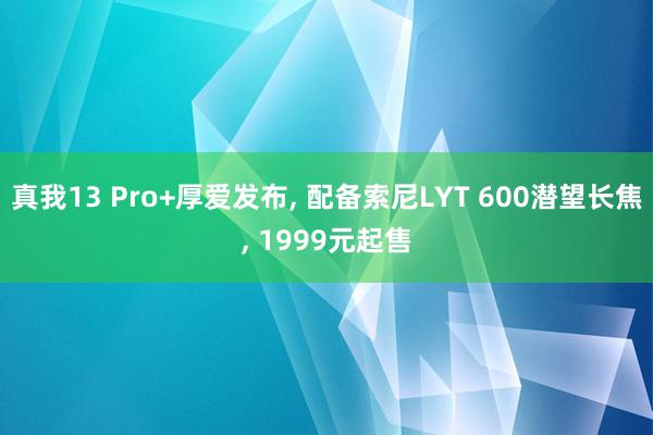 真我13 Pro+厚爱发布, 配备索尼LYT 600潜望长焦, 1999元起售