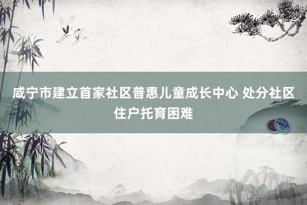 咸宁市建立首家社区普惠儿童成长中心 处分社区住户托育困难