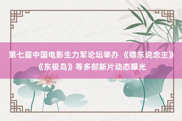 第七届中国电影生力军论坛举办 《镖东说念主》《东极岛》等多部新片动态曝光