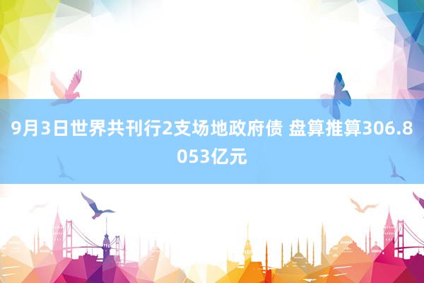 9月3日世界共刊行2支场地政府债 盘算推算306.8053亿元