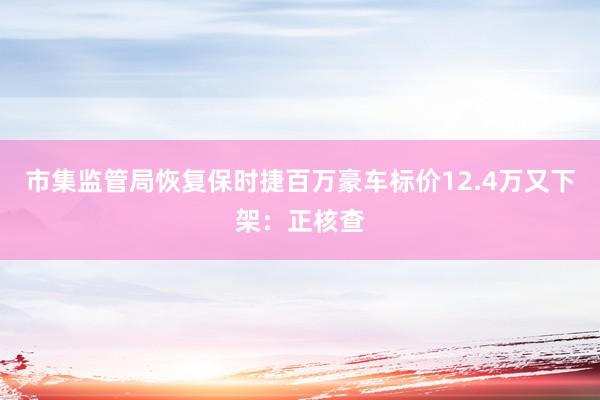 市集监管局恢复保时捷百万豪车标价12.4万又下架：正核查