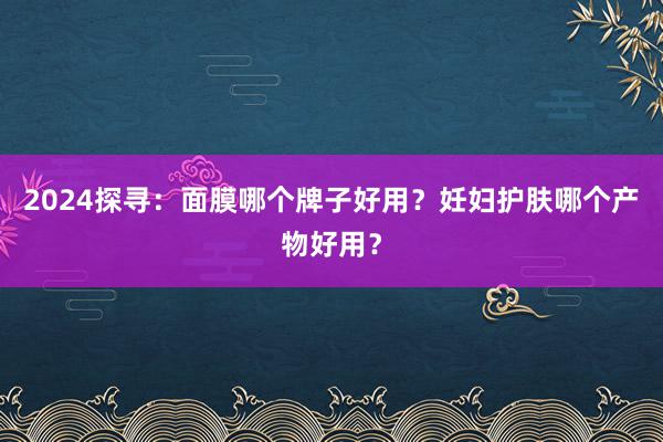 2024探寻：面膜哪个牌子好用？妊妇护肤哪个产物好用？