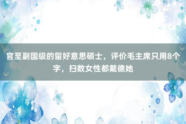 官至副国级的留好意思硕士，评价毛主席只用8个字，扫数女性都戴德她