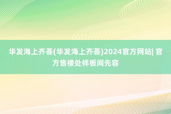 华发海上齐荟(华发海上齐荟)2024官方网站| 官方售楼处样板间先容