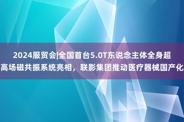 2024服贸会|全国首台5.0T东说念主体全身超高场磁共振系统亮相，联影集团推动医疗器械国产化