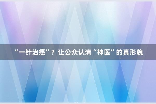 “一针治癌”？让公众认清“神医”的真形貌