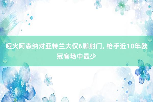 哑火阿森纳对亚特兰大仅6脚射门, 枪手近10年欧冠客场中最少