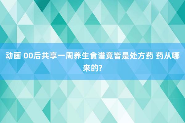 动画 00后共享一周养生食谱竟皆是处方药 药从哪来的?