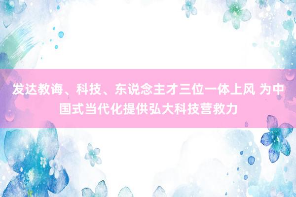 发达教诲、科技、东说念主才三位一体上风 为中国式当代化提供弘大科技营救力