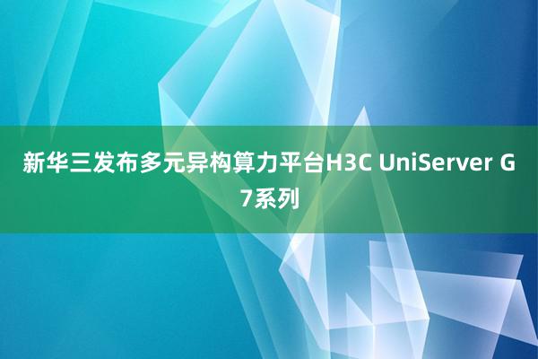 新华三发布多元异构算力平台H3C UniServer G7系列