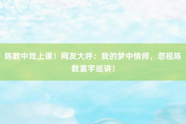 陈数中戏上课！网友大呼：我的梦中情师，忽视陈数寰宇巡讲！