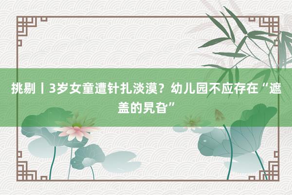 挑剔丨3岁女童遭针扎淡漠？幼儿园不应存在“遮盖的旯旮”